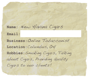 

Name: New Havana Cigars 
Email:info@newhavanacigars.com
Business:Online Tobacconist
Location:Columbus, OH
Hobbies:Smoking Cigars, Talking about Cigars, Providing Quality Cigars to our clients!
